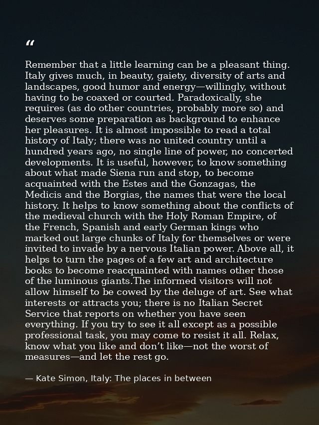 Remember that a little learning can be a pleasant thing. Italy gives much, in beauty, gaiety, diversity of arts and land — Kate Simon, Italy: The places in between