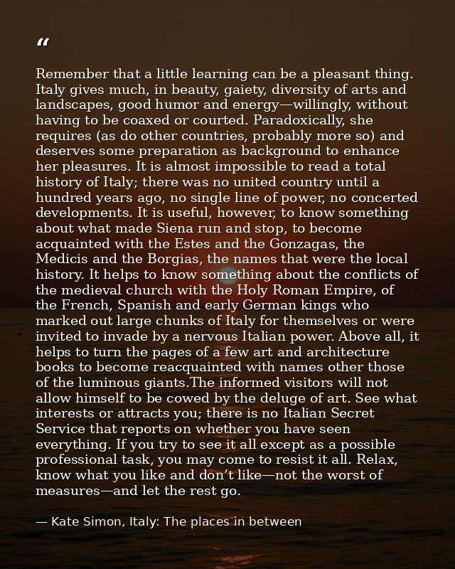 Remember that a little learning can be a pleasant thing. Italy gives much, in beauty, gaiety, diversity of arts and land — Kate Simon, Italy: The places in between
