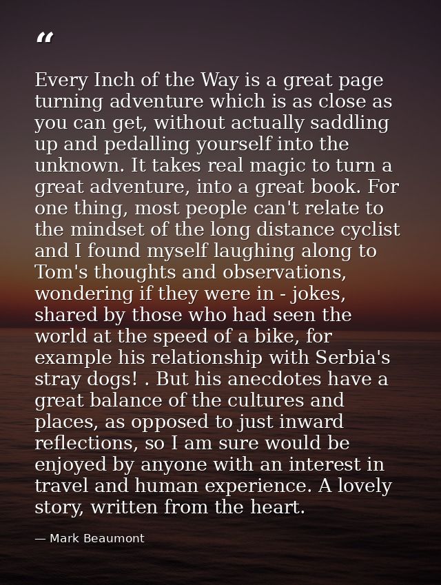 Every Inch of the Way is a great page turning adventure which is as close as you can get, without actually saddling up a — Mark Beaumont