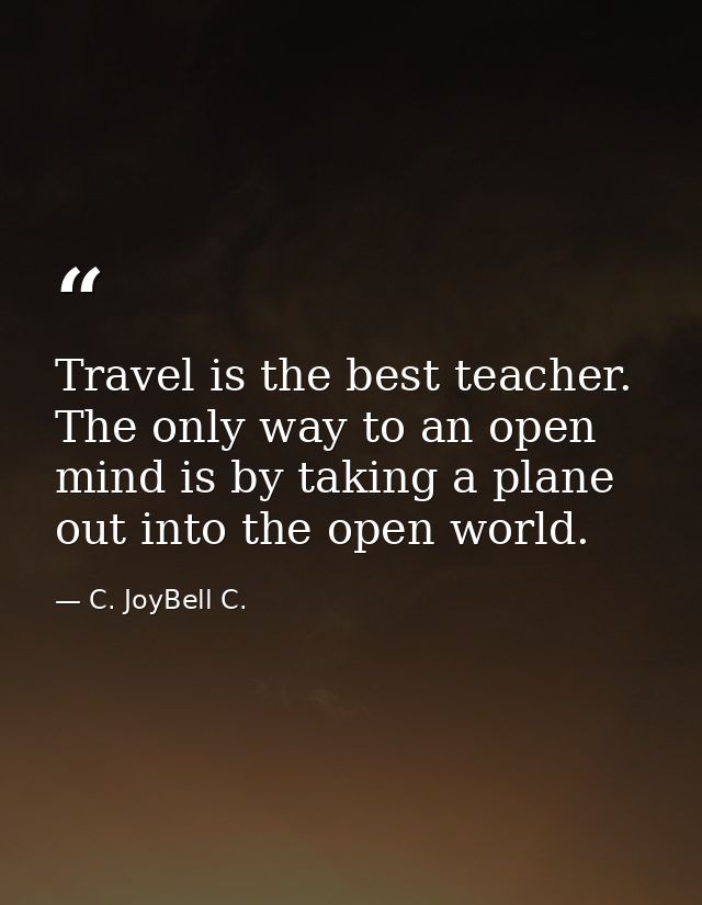 Travel is the best teacher. The only way to an open mind is by taking a plane out into the open world. — C. JoyBell C.