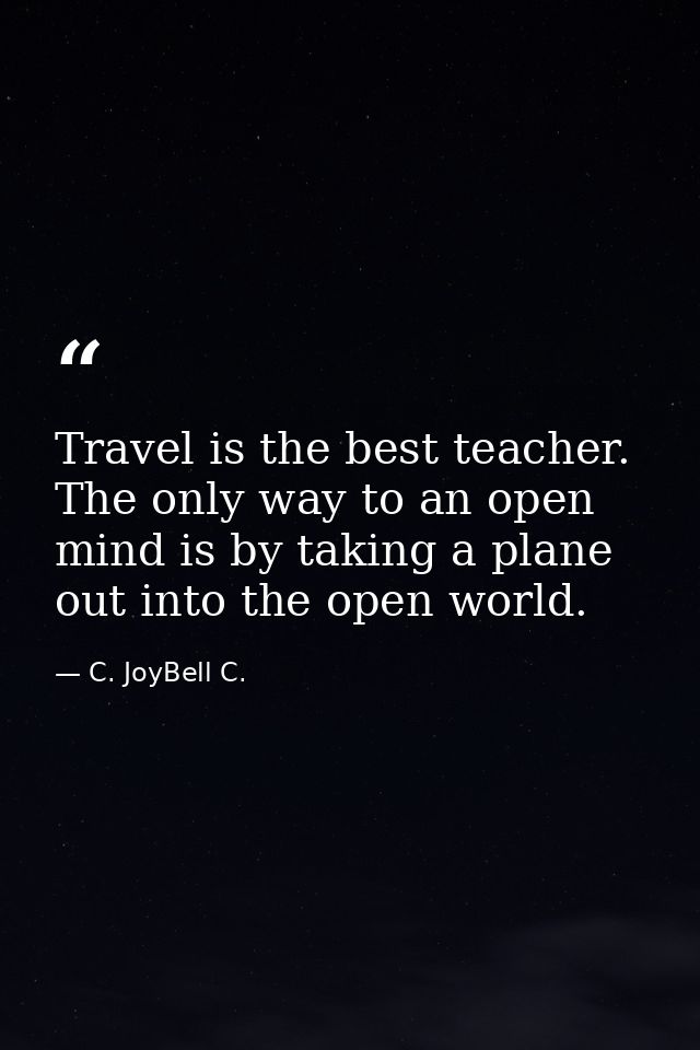 Travel is the best teacher. The only way to an open mind is by taking a plane out into the open world. — C. JoyBell C.