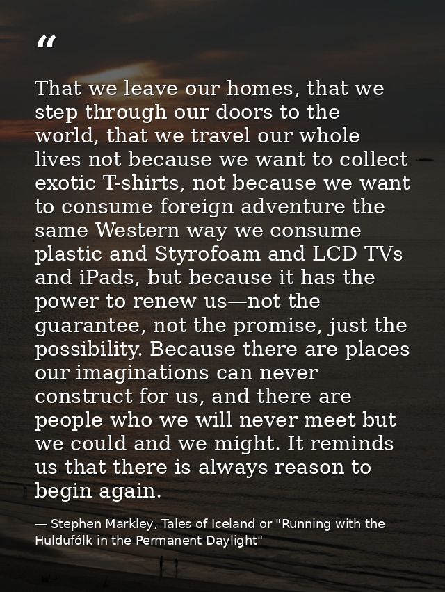 That we leave our homes, that we step through our doors to the world, that we travel our whole lives not because we want — Stephen Markley, Tales of Iceland or "Running with the Huldufólk in the Permanent Daylight"
