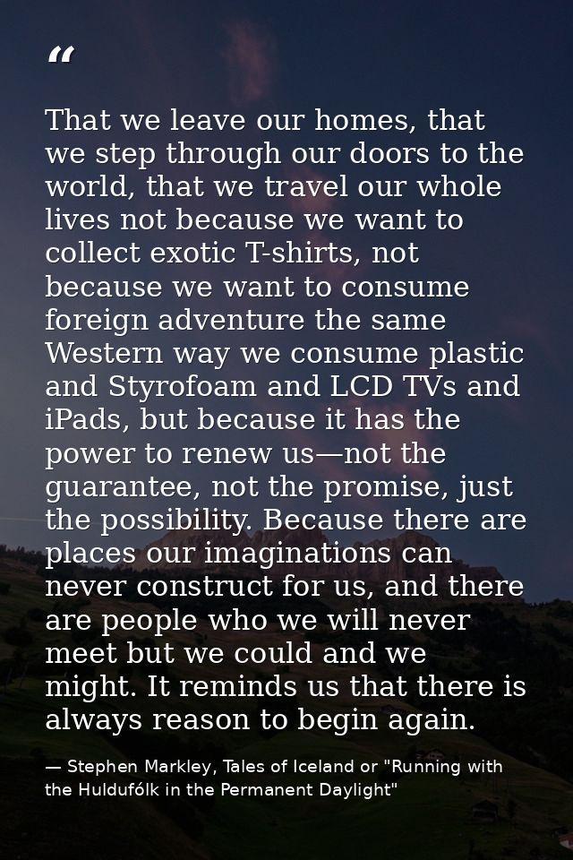 That we leave our homes, that we step through our doors to the world, that we travel our whole lives not because we want — Stephen Markley, Tales of Iceland or "Running with the Huldufólk in the Permanent Daylight"