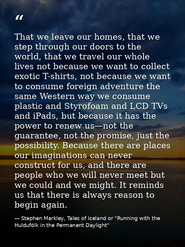 That we leave our homes, that we step through our doors to the world, that we travel our whole lives not because we want — Stephen Markley, Tales of Iceland or "Running with the Huldufólk in the Permanent Daylight"