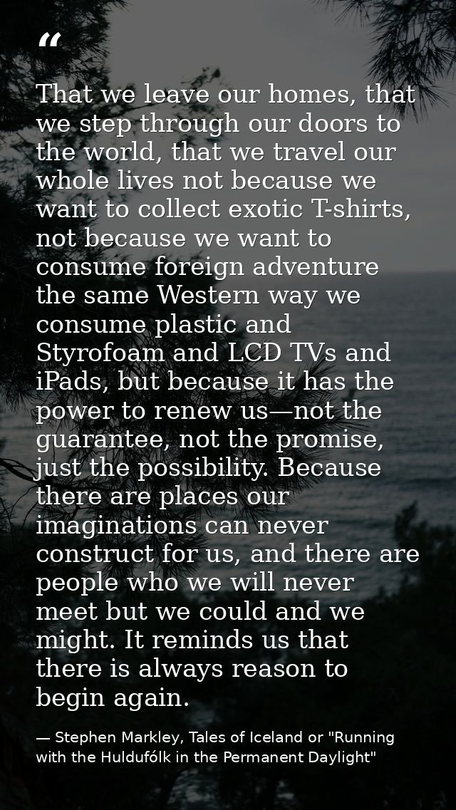 That we leave our homes, that we step through our doors to the world, that we travel our whole lives not because we want — Stephen Markley, Tales of Iceland or "Running with the Huldufólk in the Permanent Daylight"