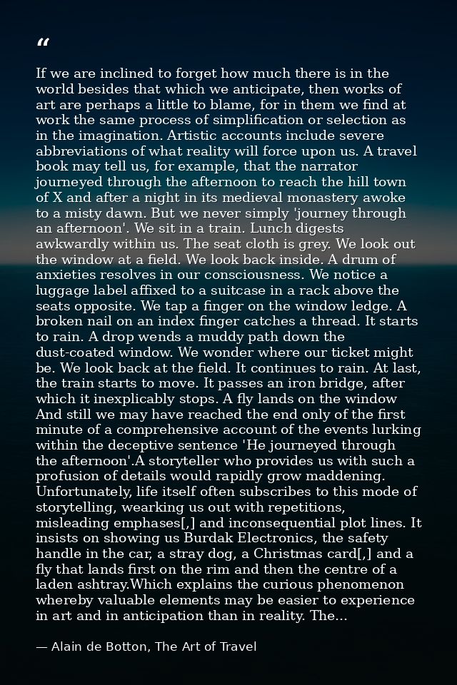If we are inclined to forget how much there is in the world besides that which we anticipate, then works of art are perh — Alain de Botton, The Art of Travel
