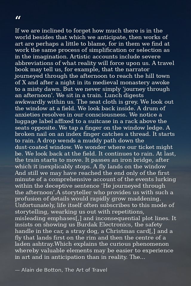 If we are inclined to forget how much there is in the world besides that which we anticipate, then works of art are perh — Alain de Botton, The Art of Travel