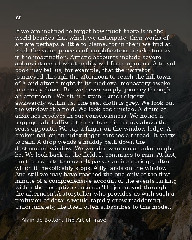 If we are inclined to forget how much there is in the world besides that which we anticipate, then works of art are perh — Alain de Botton, The Art of Travel