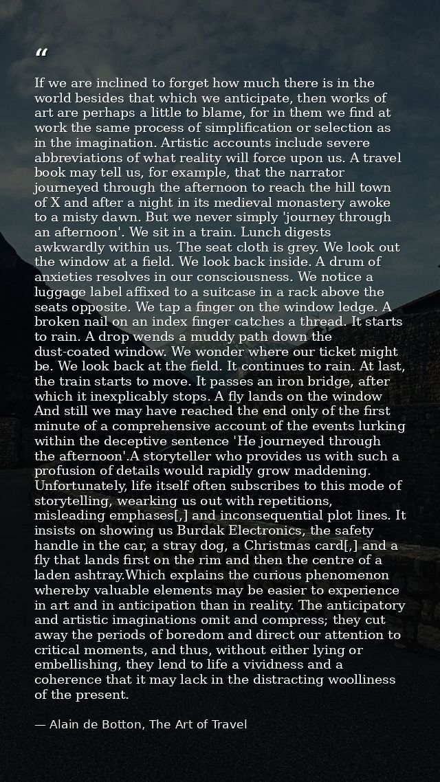 If we are inclined to forget how much there is in the world besides that which we anticipate, then works of art are perh — Alain de Botton, The Art of Travel