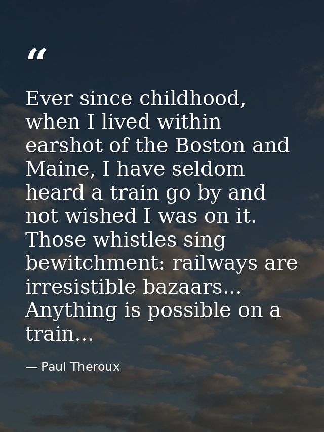 Ever since childhood, when I lived within earshot of the Boston and Maine, I have seldom heard a train go by and not wis — Paul Theroux