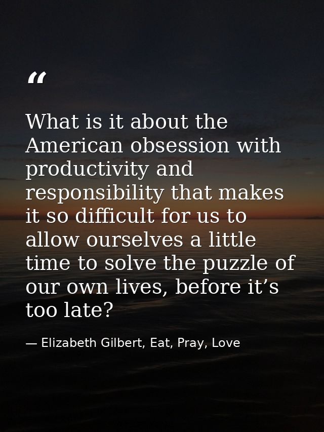 What is it about the American obsession with productivity and responsibility that makes it so difficult for us to allow  — Elizabeth Gilbert, Eat, Pray, Love