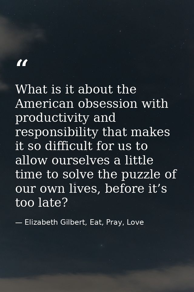 What is it about the American obsession with productivity and responsibility that makes it so difficult for us to allow  — Elizabeth Gilbert, Eat, Pray, Love