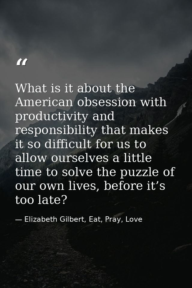 What is it about the American obsession with productivity and responsibility that makes it so difficult for us to allow  — Elizabeth Gilbert, Eat, Pray, Love
