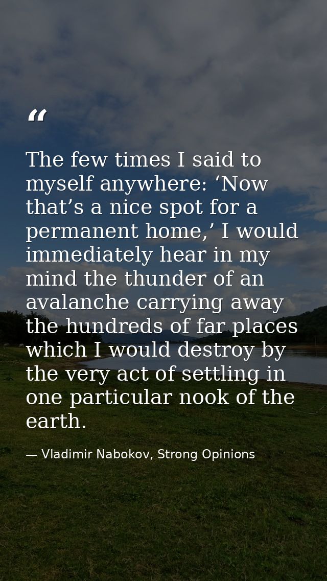 The few times I said to myself anywhere: ‘Now that’s a nice spot for a permanent home,’ I would immediately hear in my m — Vladimir Nabokov, Strong Opinions