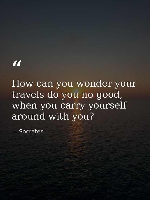 How can you wonder your travels do you no good, when you carry yourself around with you? — Socrates