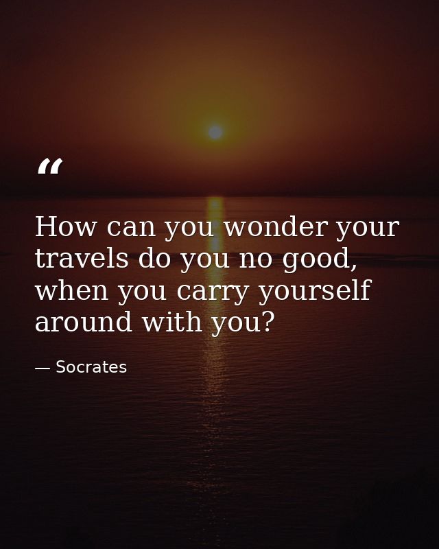 How can you wonder your travels do you no good, when you carry yourself around with you? — Socrates