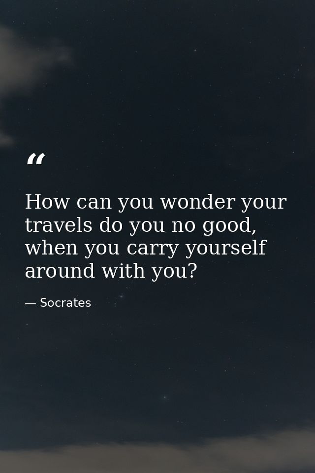 How can you wonder your travels do you no good, when you carry yourself around with you? — Socrates