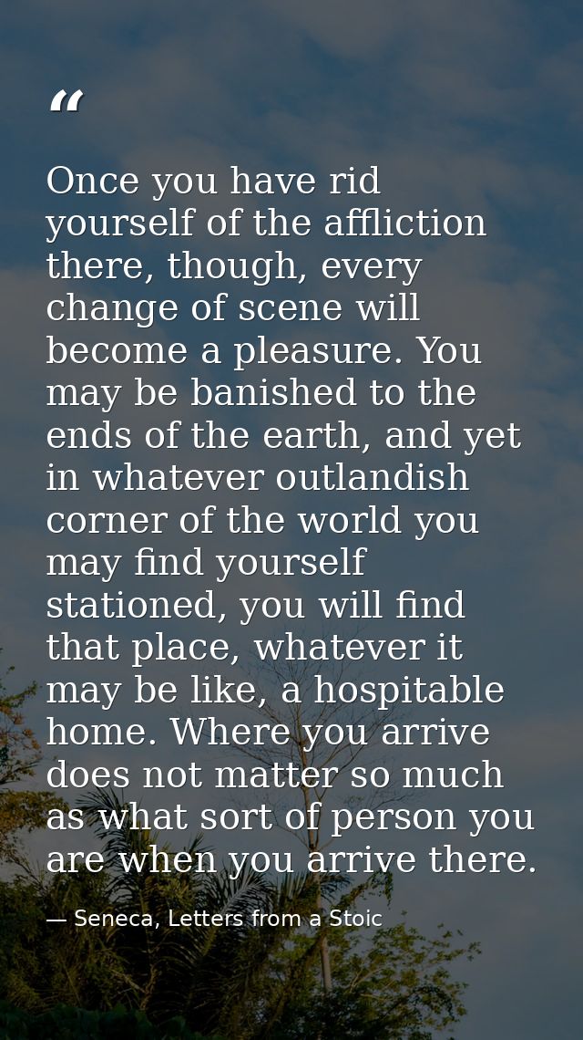 Once you have rid yourself of the affliction there, though, every change of scene will become a pleasure. You may be ban — Seneca, Letters from a Stoic