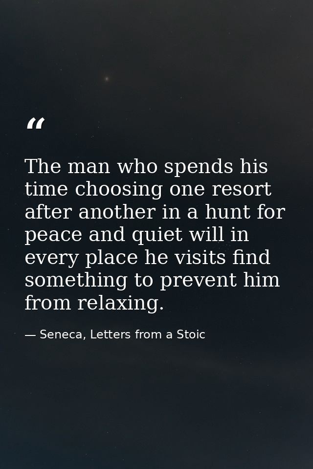 The man who spends his time choosing one resort after another in a hunt for peace and quiet will in every place he visit — Seneca, Letters from a Stoic