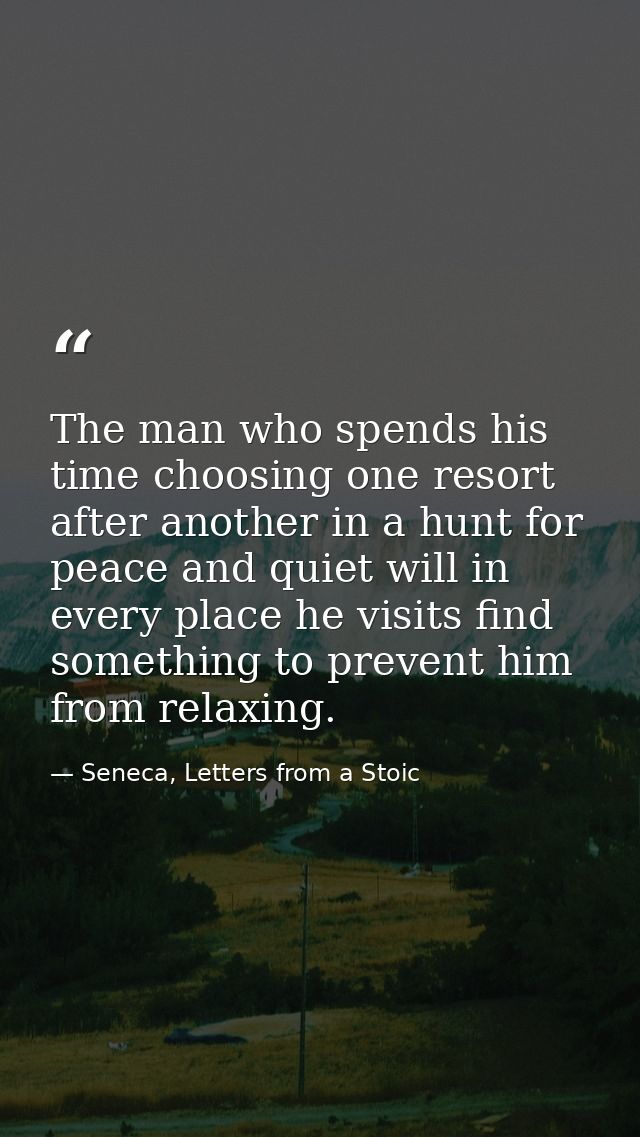 The man who spends his time choosing one resort after another in a hunt for peace and quiet will in every place he visit — Seneca, Letters from a Stoic
