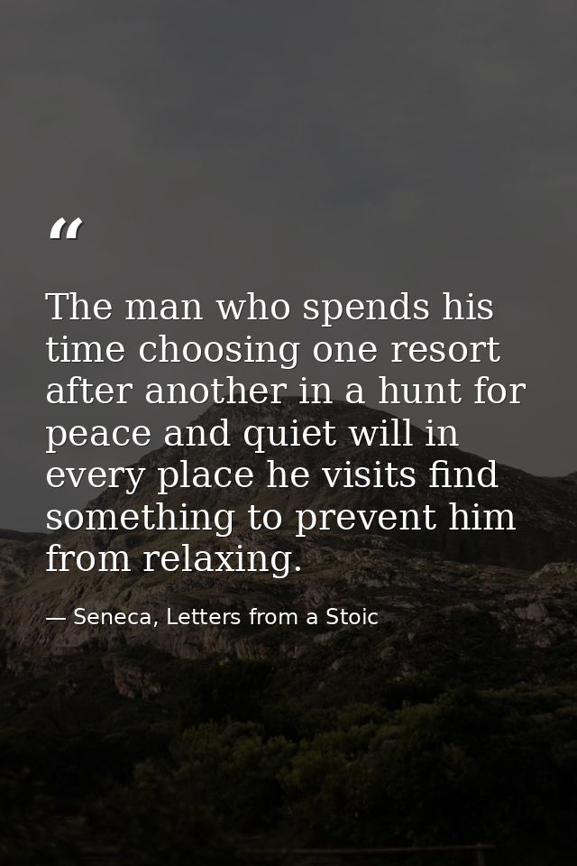 The man who spends his time choosing one resort after another in a hunt for peace and quiet will in every place he visit — Seneca, Letters from a Stoic