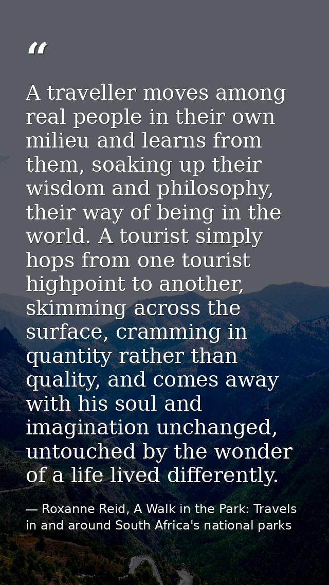 A traveller moves among real people in their own milieu and learns from them, soaking up their wisdom and philosophy, th — Roxanne Reid, A Walk in the Park: Travels in and around South Africa's national parks