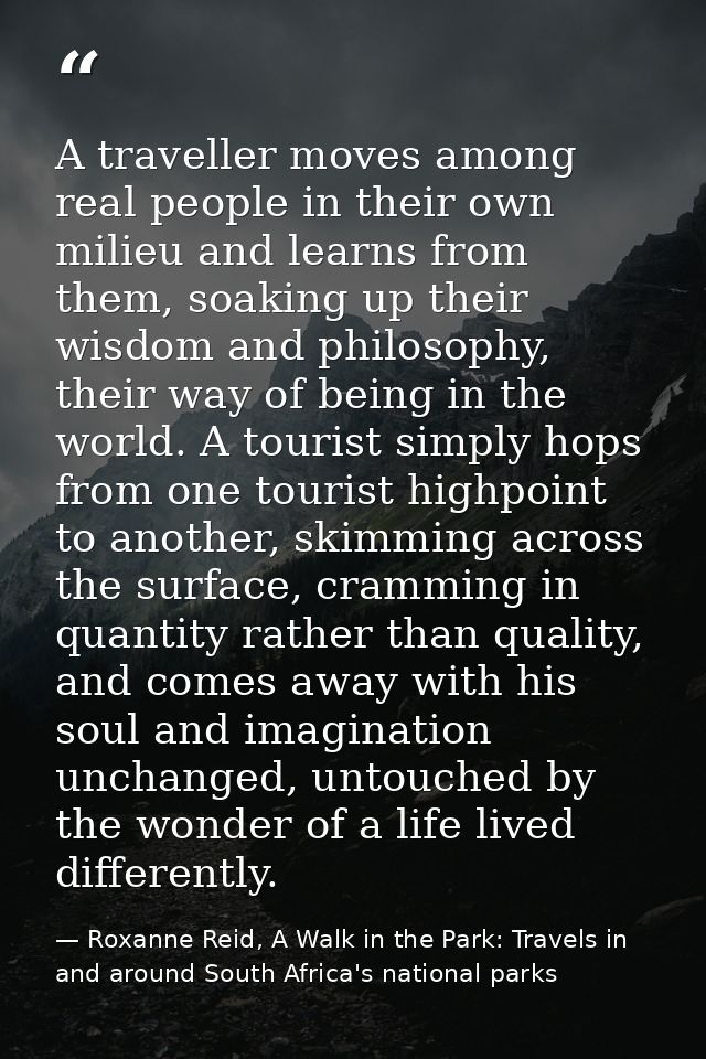 A traveller moves among real people in their own milieu and learns from them, soaking up their wisdom and philosophy, th — Roxanne Reid, A Walk in the Park: Travels in and around South Africa's national parks