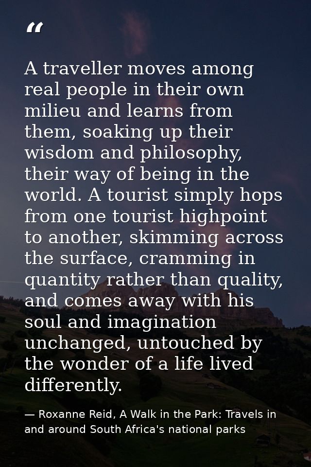 A traveller moves among real people in their own milieu and learns from them, soaking up their wisdom and philosophy, th — Roxanne Reid, A Walk in the Park: Travels in and around South Africa's national parks