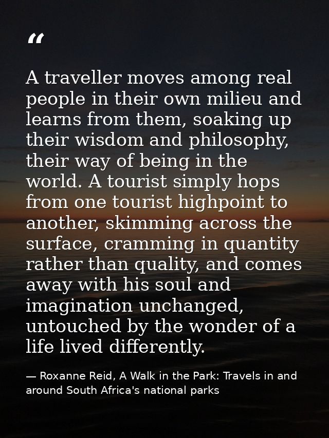 A traveller moves among real people in their own milieu and learns from them, soaking up their wisdom and philosophy, th — Roxanne Reid, A Walk in the Park: Travels in and around South Africa's national parks