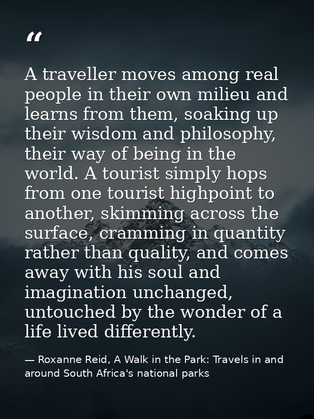 A traveller moves among real people in their own milieu and learns from them, soaking up their wisdom and philosophy, th — Roxanne Reid, A Walk in the Park: Travels in and around South Africa's national parks