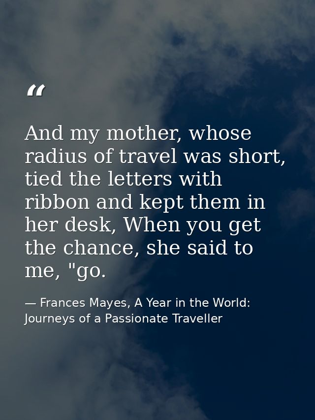 And my mother, whose radius of travel was short, tied the letters with ribbon and kept them in her desk, When you get th — Frances Mayes, A Year in the World: Journeys of a Passionate Traveller