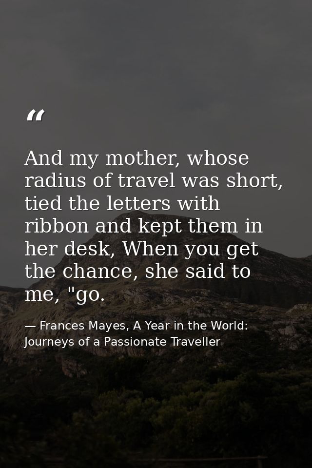 And my mother, whose radius of travel was short, tied the letters with ribbon and kept them in her desk, When you get th — Frances Mayes, A Year in the World: Journeys of a Passionate Traveller