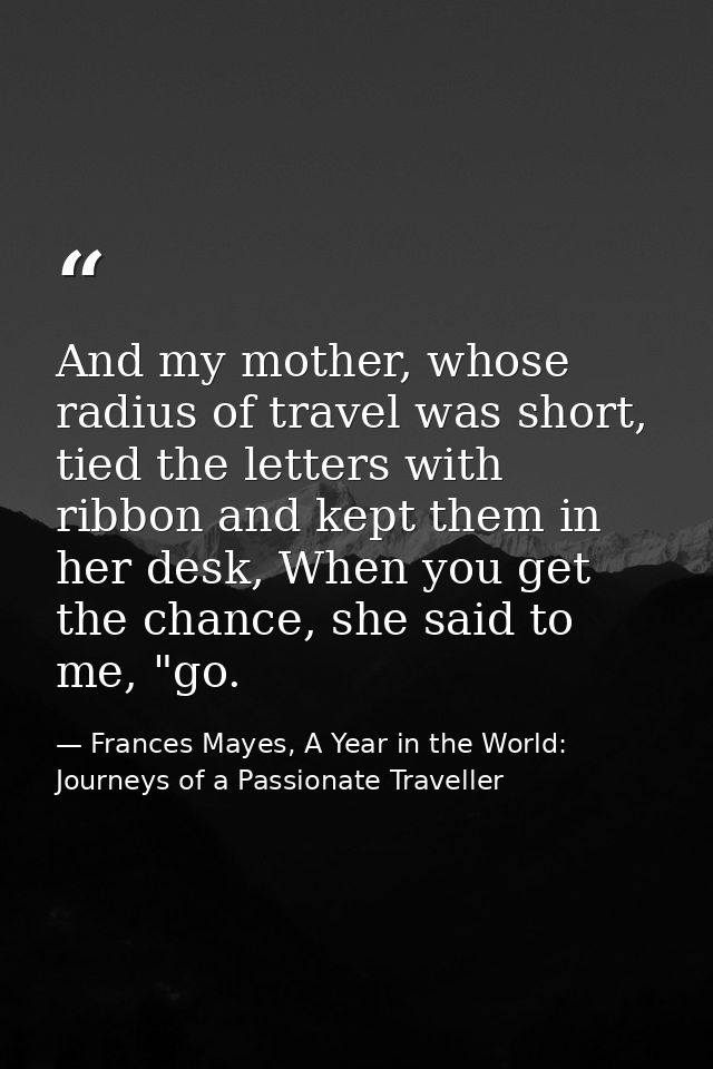 And my mother, whose radius of travel was short, tied the letters with ribbon and kept them in her desk, When you get th — Frances Mayes, A Year in the World: Journeys of a Passionate Traveller