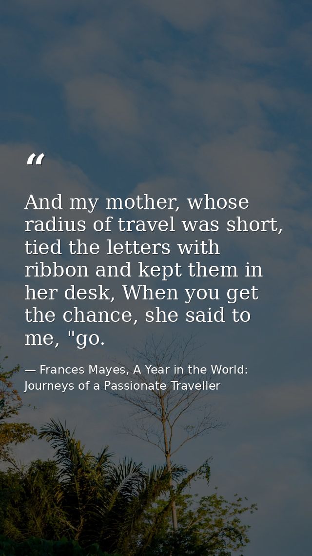 And my mother, whose radius of travel was short, tied the letters with ribbon and kept them in her desk, When you get th — Frances Mayes, A Year in the World: Journeys of a Passionate Traveller