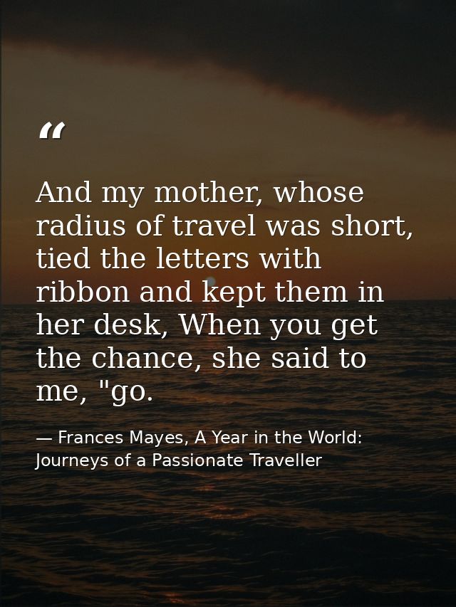 And my mother, whose radius of travel was short, tied the letters with ribbon and kept them in her desk, When you get th — Frances Mayes, A Year in the World: Journeys of a Passionate Traveller
