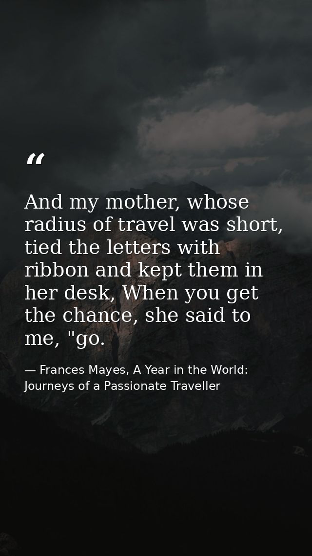 And my mother, whose radius of travel was short, tied the letters with ribbon and kept them in her desk, When you get th — Frances Mayes, A Year in the World: Journeys of a Passionate Traveller