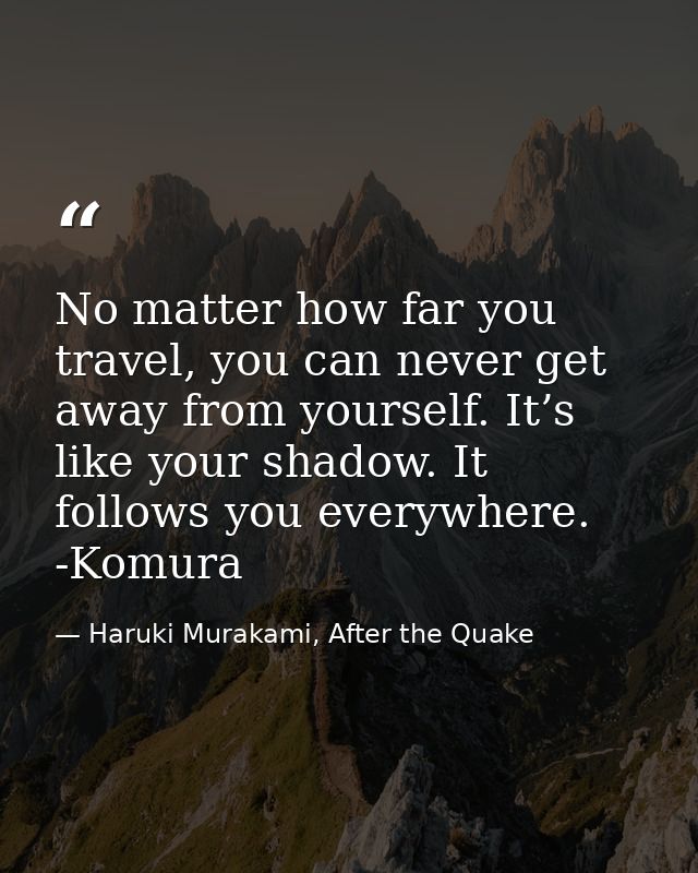 No matter how far you travel, you can never get away from yourself. It’s like your shadow. It follows you everywhere. -K — Haruki Murakami, After the Quake