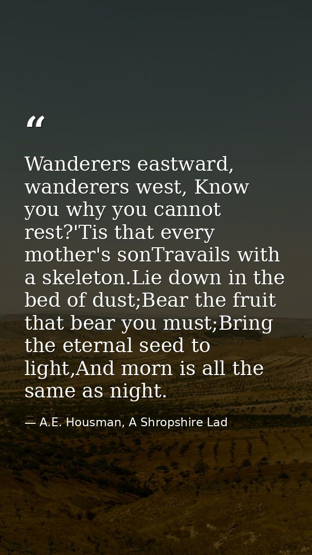 Wanderers eastward, wanderers west, Know you why you cannot rest?'Tis that every mother's sonTravails with a skeleton.Li — A.E. Housman, A Shropshire Lad