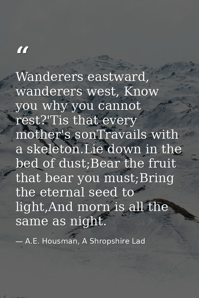 Wanderers eastward, wanderers west, Know you why you cannot rest?'Tis that every mother's sonTravails with a skeleton.Li — A.E. Housman, A Shropshire Lad