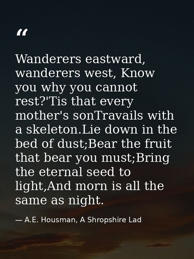Wanderers eastward, wanderers west, Know you why you cannot rest?'Tis that every mother's sonTravails with a skeleton.Li — A.E. Housman, A Shropshire Lad