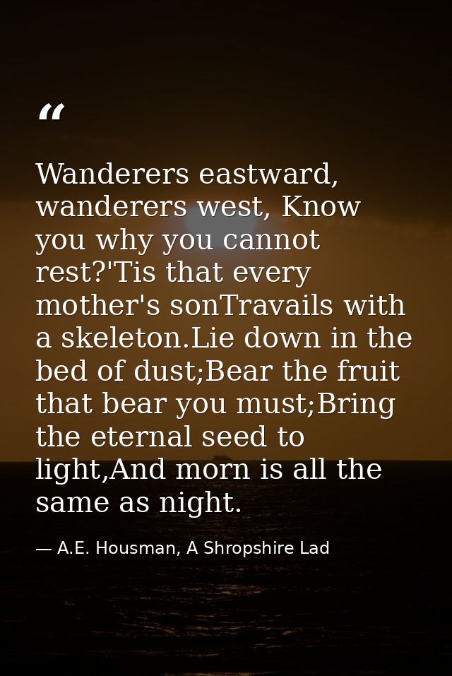 Wanderers eastward, wanderers west, Know you why you cannot rest?'Tis that every mother's sonTravails with a skeleton.Li — A.E. Housman, A Shropshire Lad