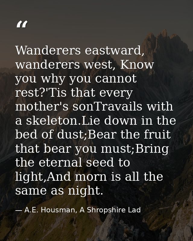 Wanderers eastward, wanderers west, Know you why you cannot rest?'Tis that every mother's sonTravails with a skeleton.Li — A.E. Housman, A Shropshire Lad