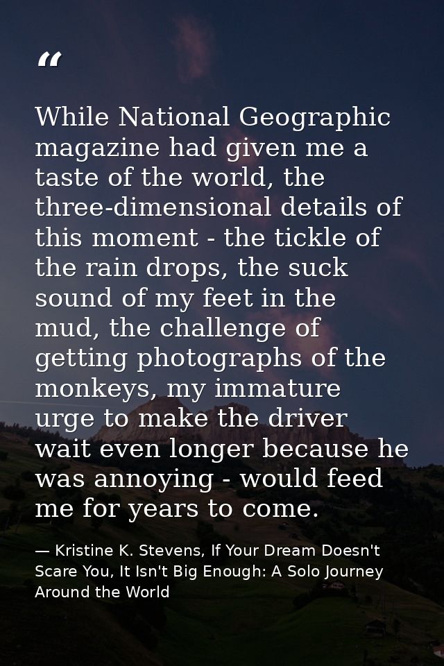 While National Geographic magazine had given me a taste of the world, the three-dimensional details of this moment - the — Kristine K. Stevens, If Your Dream Doesn't Scare You, It Isn't Big Enough: A Solo Journey Around the World