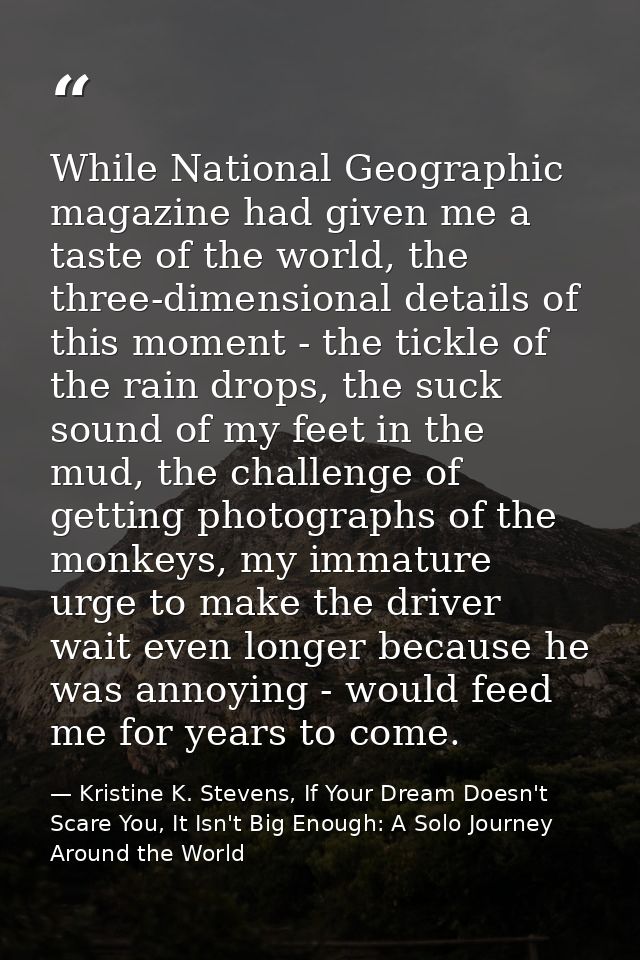 While National Geographic magazine had given me a taste of the world, the three-dimensional details of this moment - the — Kristine K. Stevens, If Your Dream Doesn't Scare You, It Isn't Big Enough: A Solo Journey Around the World
