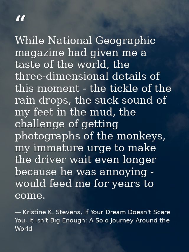 While National Geographic magazine had given me a taste of the world, the three-dimensional details of this moment - the — Kristine K. Stevens, If Your Dream Doesn't Scare You, It Isn't Big Enough: A Solo Journey Around the World