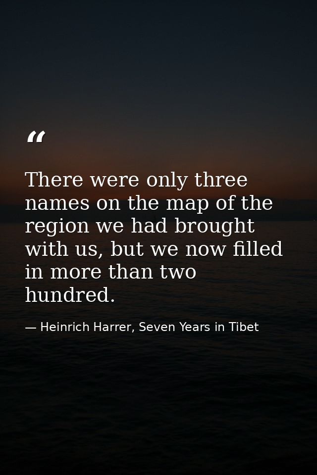 There were only three names on the map of the region we had brought with us, but we now filled in more than two hundred. — Heinrich Harrer, Seven Years in Tibet