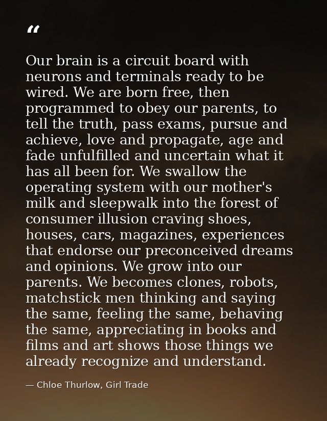 Our brain is a circuit board with neurons and terminals ready to be wired. We are born free, then programmed to obey our — Chloe Thurlow, Girl Trade