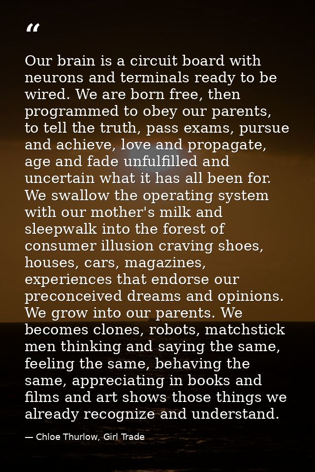 Our brain is a circuit board with neurons and terminals ready to be wired. We are born free, then programmed to obey our — Chloe Thurlow, Girl Trade