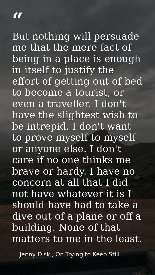 But nothing will persuade me that the mere fact of being in a place is enough in itself to justify the effort of getting — Jenny Diski, On Trying to Keep Still
