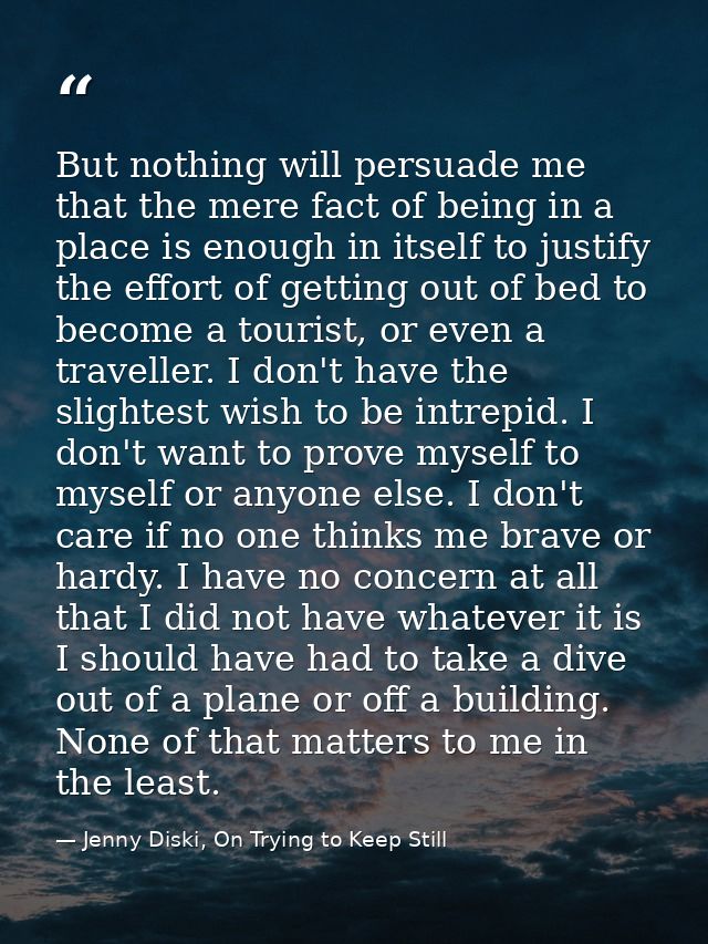 But nothing will persuade me that the mere fact of being in a place is enough in itself to justify the effort of getting — Jenny Diski, On Trying to Keep Still